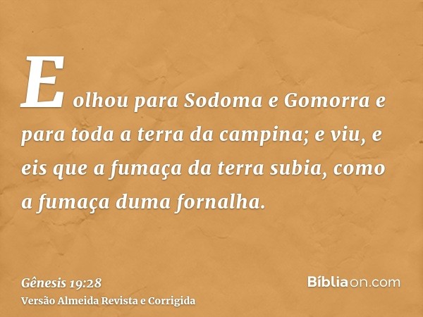 E olhou para Sodoma e Gomorra e para toda a terra da campina; e viu, e eis que a fumaça da terra subia, como a fumaça duma fornalha.
