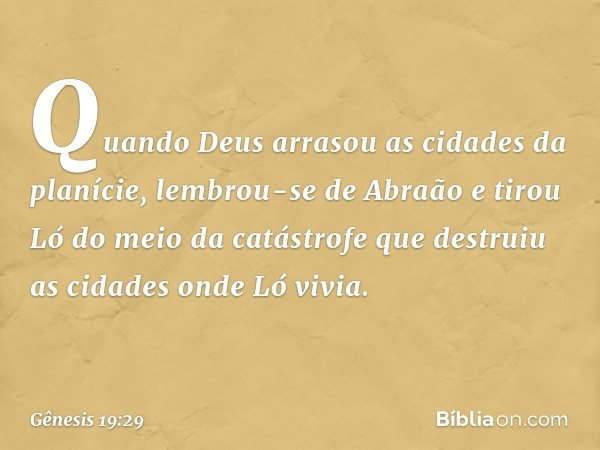 Quando Deus arrasou as cidades da planície, lembrou-se de Abraão e tirou Ló do meio da catástrofe que destruiu as cidades onde Ló vivia. -- Gênesis 19:29