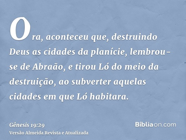 Ora, aconteceu que, destruindo Deus as cidades da planície, lembrou-se de Abraão, e tirou Ló do meio da destruição, ao subverter aquelas cidades em que Ló habit