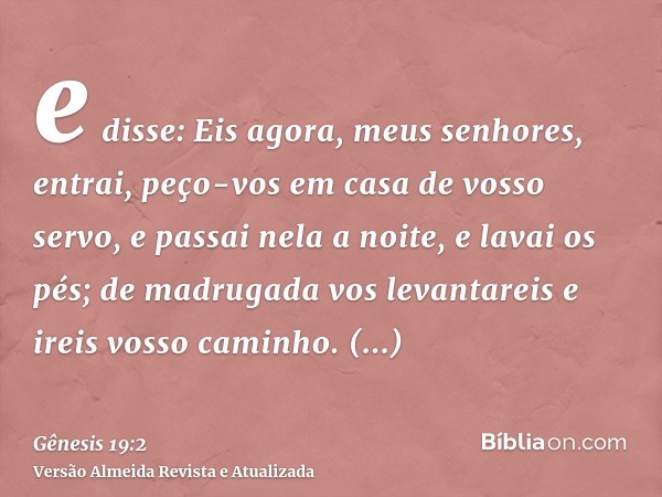 e disse: Eis agora, meus senhores, entrai, peço-vos em casa de vosso servo, e passai nela a noite, e lavai os pés; de madrugada vos levantareis e ireis vosso ca