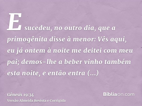 E sucedeu, no outro dia, que a primogênita disse à menor: Vês aqui, eu já ontem à noite me deitei com meu pai; demos-lhe a beber vinho também esta noite, e entã
