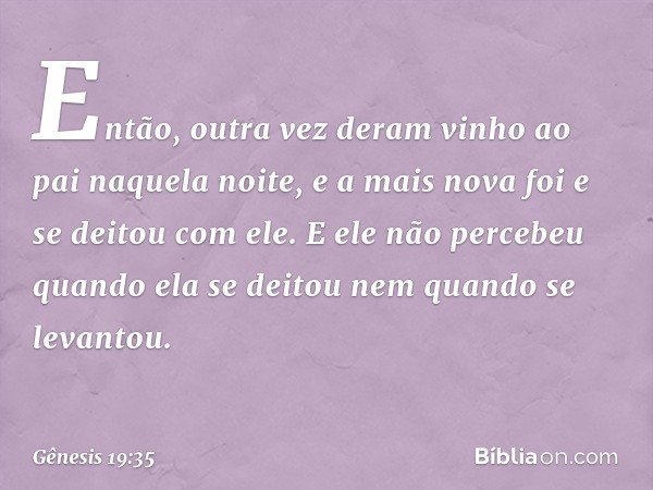 Então, outra vez deram vinho ao pai naquela noite, e a mais nova foi e se deitou com ele. E ele não percebeu quan­do ela se deitou nem quan­do se levantou. -- G