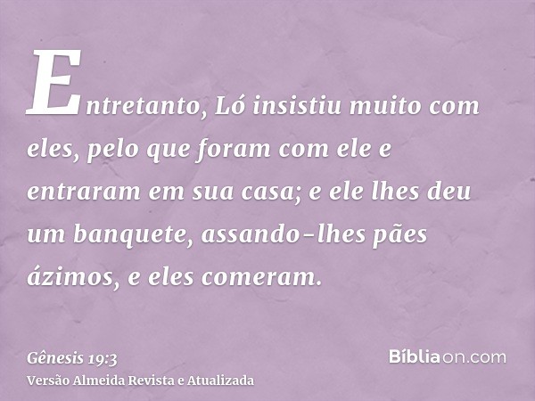 Entretanto, Ló insistiu muito com eles, pelo que foram com ele e entraram em sua casa; e ele lhes deu um banquete, assando-lhes pães ázimos, e eles comeram.