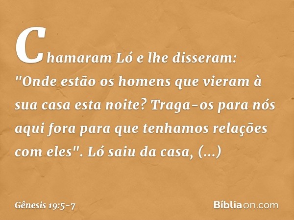Chamaram Ló e lhe disseram: "Onde estão os homens que vieram à sua casa esta noite? Traga-os para nós aqui fora para que tenhamos relações com eles". Ló saiu