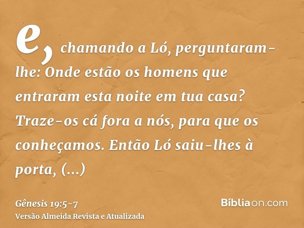 e, chamando a Ló, perguntaram-lhe: Onde estão os homens que entraram esta noite em tua casa? Traze-os cá fora a nós, para que os conheçamos.Então Ló saiu-lhes à