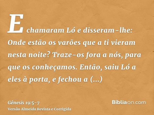 E chamaram Ló e disseram-lhe: Onde estão os varões que a ti vieram nesta noite? Traze-os fora a nós, para que os conheçamos.Então, saiu Ló a eles à porta, e fec