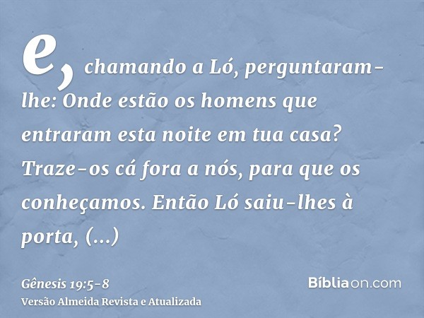 e, chamando a Ló, perguntaram-lhe: Onde estão os homens que entraram esta noite em tua casa? Traze-os cá fora a nós, para que os conheçamos.Então Ló saiu-lhes à