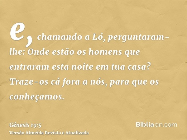 e, chamando a Ló, perguntaram-lhe: Onde estão os homens que entraram esta noite em tua casa? Traze-os cá fora a nós, para que os conheçamos.