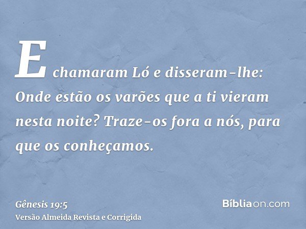 E chamaram Ló e disseram-lhe: Onde estão os varões que a ti vieram nesta noite? Traze-os fora a nós, para que os conheçamos.
