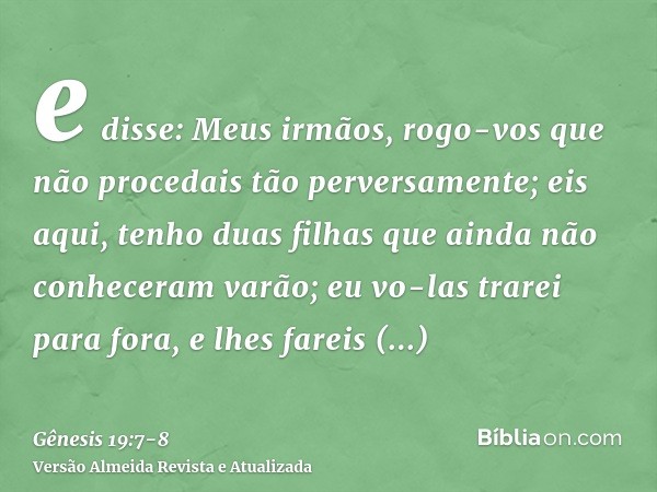 e disse: Meus irmãos, rogo-vos que não procedais tão perversamente;eis aqui, tenho duas filhas que ainda não conheceram varão; eu vo-las trarei para fora, e lhe
