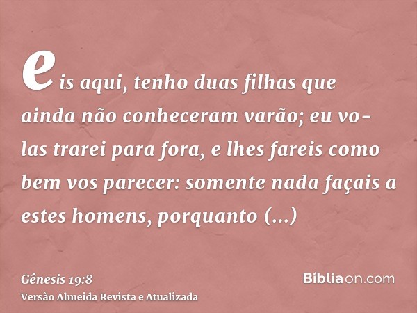 eis aqui, tenho duas filhas que ainda não conheceram varão; eu vo-las trarei para fora, e lhes fareis como bem vos parecer: somente nada façais a estes homens, 