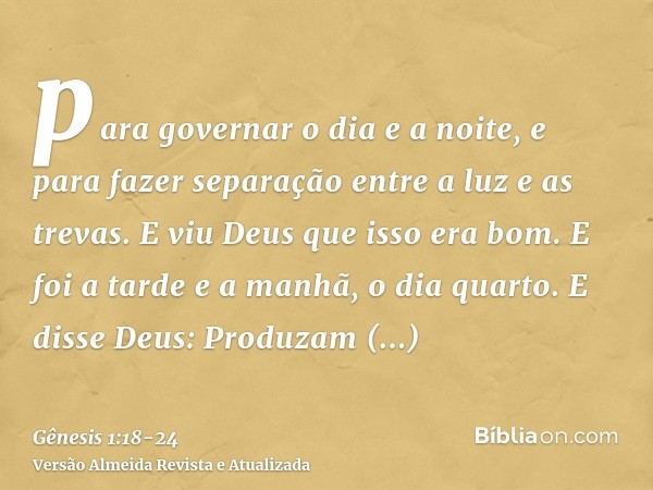 para governar o dia e a noite, e para fazer separação entre a luz e as trevas. E viu Deus que isso era bom.E foi a tarde e a manhã, o dia quarto.E disse Deus: P