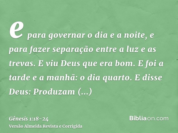 e para governar o dia e a noite, e para fazer separação entre a luz e as trevas. E viu Deus que era bom.E foi a tarde e a manhã: o dia quarto.E disse Deus: Prod