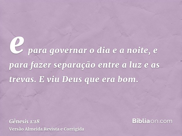 e para governar o dia e a noite, e para fazer separação entre a luz e as trevas. E viu Deus que era bom.