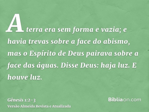 A terra era sem forma e vazia; e havia trevas sobre a face do abismo, mas o Espírito de Deus pairava sobre a face das águas.Disse Deus: haja luz. E houve luz.