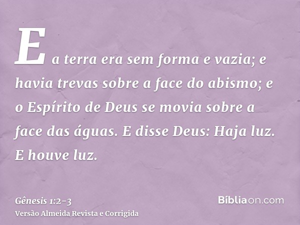 E a terra era sem forma e vazia; e havia trevas sobre a face do abismo; e o Espírito de Deus se movia sobre a face das águas.E disse Deus: Haja luz. E houve luz