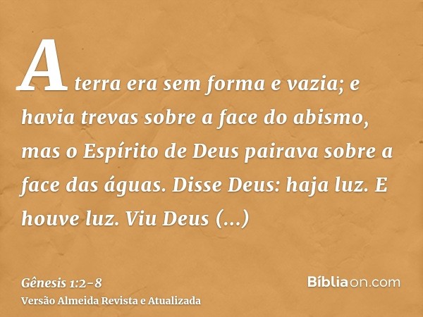 A terra era sem forma e vazia; e havia trevas sobre a face do abismo, mas o Espírito de Deus pairava sobre a face das águas.Disse Deus: haja luz. E houve luz.Vi