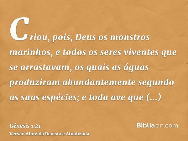 Criou, pois, Deus os monstros marinhos, e todos os seres viventes que se arrastavam, os quais as águas produziram abundantemente segundo as suas espécies; e tod