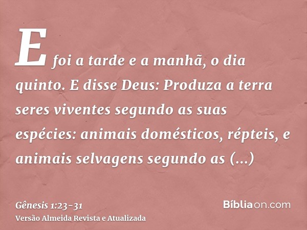 E foi a tarde e a manhã, o dia quinto.E disse Deus: Produza a terra seres viventes segundo as suas espécies: animais domésticos, répteis, e animais selvagens se