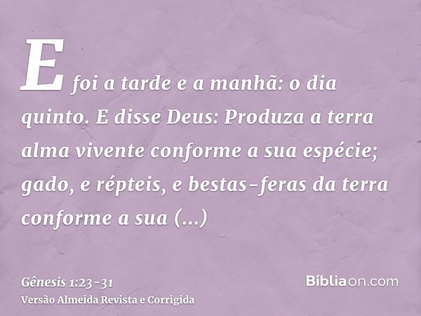 E foi a tarde e a manhã: o dia quinto.E disse Deus: Produza a terra alma vivente conforme a sua espécie; gado, e répteis, e bestas-feras da terra conforme a sua