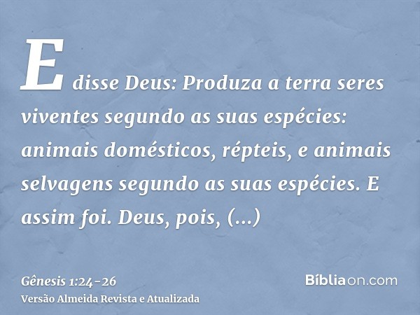 E disse Deus: Produza a terra seres viventes segundo as suas espécies: animais domésticos, répteis, e animais selvagens segundo as suas espécies. E assim foi.De