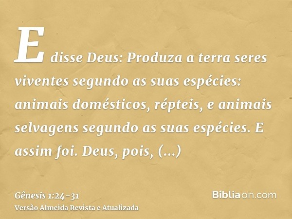 E disse Deus: Produza a terra seres viventes segundo as suas espécies: animais domésticos, répteis, e animais selvagens segundo as suas espécies. E assim foi.De