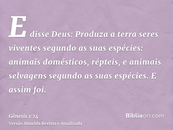 E disse Deus: Produza a terra seres viventes segundo as suas espécies: animais domésticos, répteis, e animais selvagens segundo as suas espécies. E assim foi.