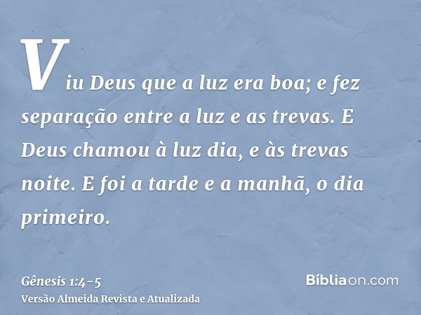 Viu Deus que a luz era boa; e fez separação entre a luz e as trevas.E Deus chamou à luz dia, e às trevas noite. E foi a tarde e a manhã, o dia primeiro.