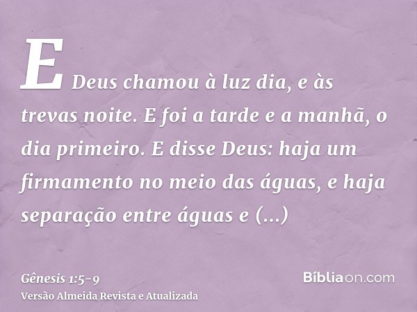 E Deus chamou à luz dia, e às trevas noite. E foi a tarde e a manhã, o dia primeiro.E disse Deus: haja um firmamento no meio das águas, e haja separação entre á