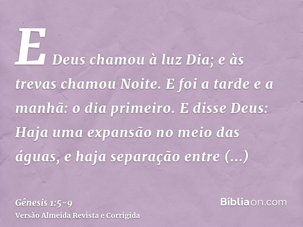 E Deus chamou à luz Dia; e às trevas chamou Noite. E foi a tarde e a manhã: o dia primeiro.E disse Deus: Haja uma expansão no meio das águas, e haja separação e