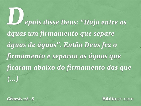 Depois disse Deus: "Haja entre as águas um firmamento que separe águas de águas". Então Deus fez o firmamento e separou as águas que ficaram abaixo do firmamen