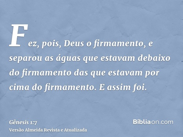 Fez, pois, Deus o firmamento, e separou as águas que estavam debaixo do firmamento das que estavam por cima do firmamento. E assim foi.