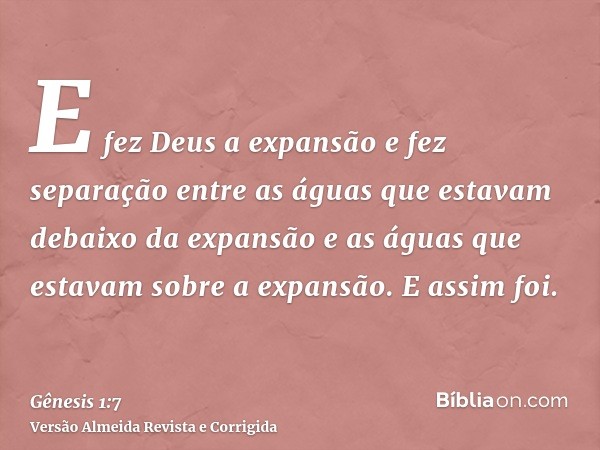 E fez Deus a expansão e fez separação entre as águas que estavam debaixo da expansão e as águas que estavam sobre a expansão. E assim foi.