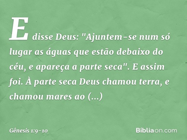 E disse Deus: "Ajuntem-se num só lugar as águas que estão debaixo do céu, e apareça a parte seca". E assim foi. À parte seca De­us chamou terra, e cha­mou mares