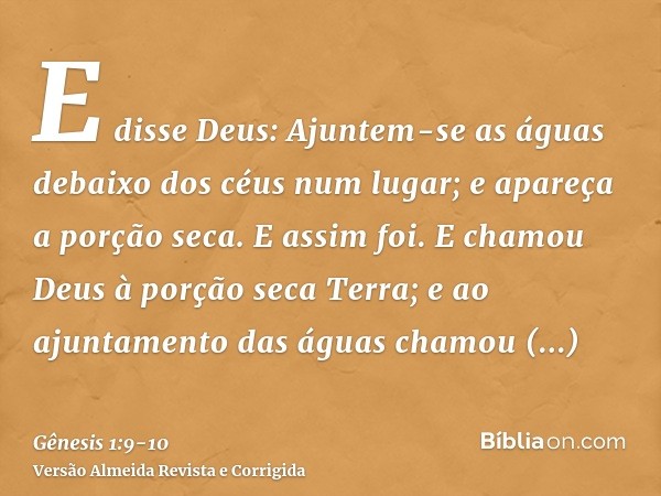 E disse Deus: Ajuntem-se as águas debaixo dos céus num lugar; e apareça a porção seca. E assim foi.E chamou Deus à porção seca Terra; e ao ajuntamento das águas