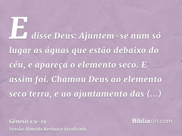 E disse Deus: Ajuntem-se num só lugar as águas que estão debaixo do céu, e apareça o elemento seco. E assim foi.Chamou Deus ao elemento seco terra, e ao ajuntam