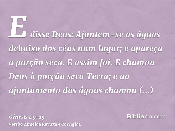 E disse Deus: Ajuntem-se as águas debaixo dos céus num lugar; e apareça a porção seca. E assim foi.E chamou Deus à porção seca Terra; e ao ajuntamento das águas