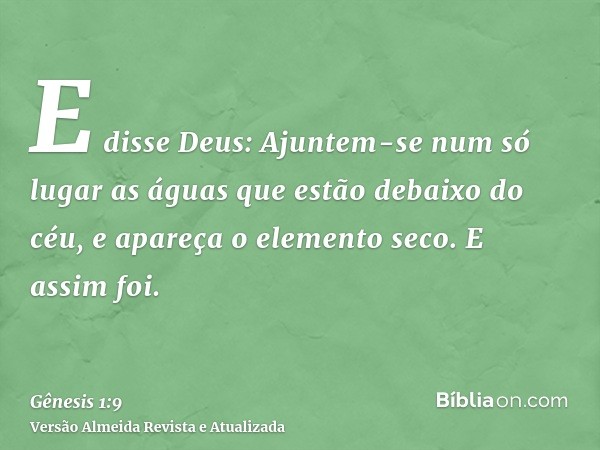 E disse Deus: Ajuntem-se num só lugar as águas que estão debaixo do céu, e apareça o elemento seco. E assim foi.