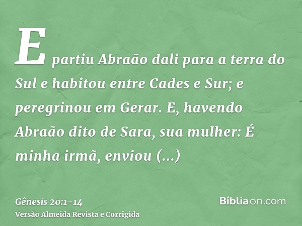 E partiu Abraão dali para a terra do Sul e habitou entre Cades e Sur; e peregrinou em Gerar.E, havendo Abraão dito de Sara, sua mulher: É minha irmã, enviou Abi