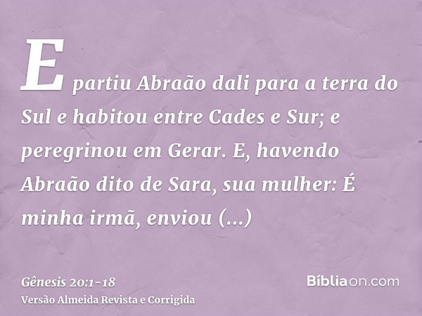 E partiu Abraão dali para a terra do Sul e habitou entre Cades e Sur; e peregrinou em Gerar.E, havendo Abraão dito de Sara, sua mulher: É minha irmã, enviou Abi