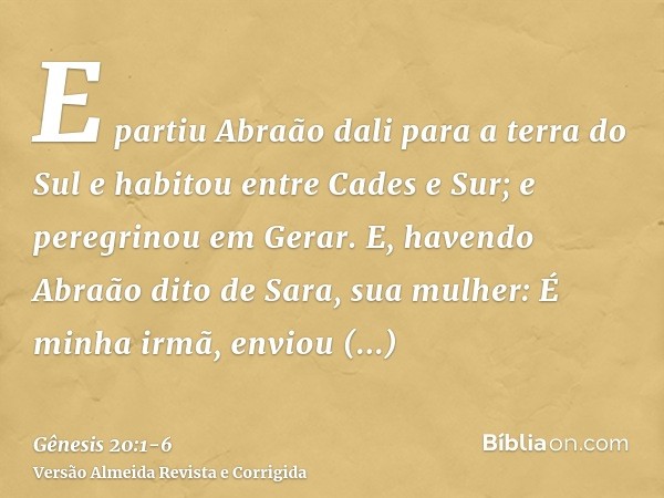 E partiu Abraão dali para a terra do Sul e habitou entre Cades e Sur; e peregrinou em Gerar.E, havendo Abraão dito de Sara, sua mulher: É minha irmã, enviou Abi