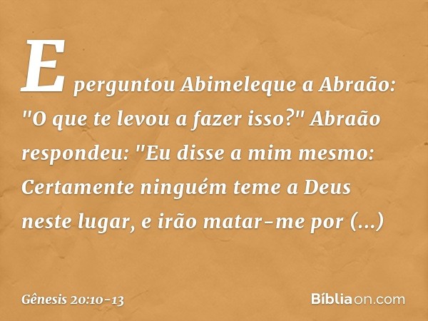 E perguntou Abime­leque a Abraão: "O que te levou a fazer isso?" Abraão respondeu: "Eu disse a mim mes­mo: Certamente ninguém teme a Deus neste lugar, e irão ma