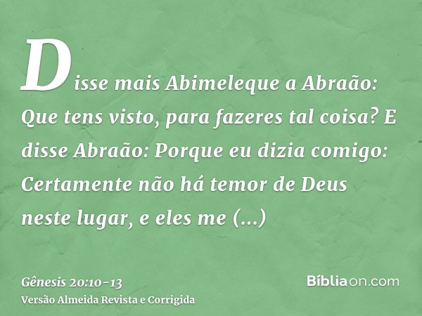 Disse mais Abimeleque a Abraão: Que tens visto, para fazeres tal coisa?E disse Abraão: Porque eu dizia comigo: Certamente não há temor de Deus neste lugar, e el