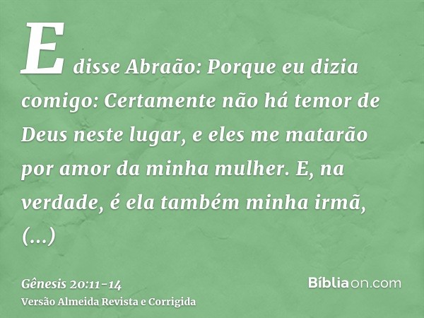 E disse Abraão: Porque eu dizia comigo: Certamente não há temor de Deus neste lugar, e eles me matarão por amor da minha mulher.E, na verdade, é ela também minh