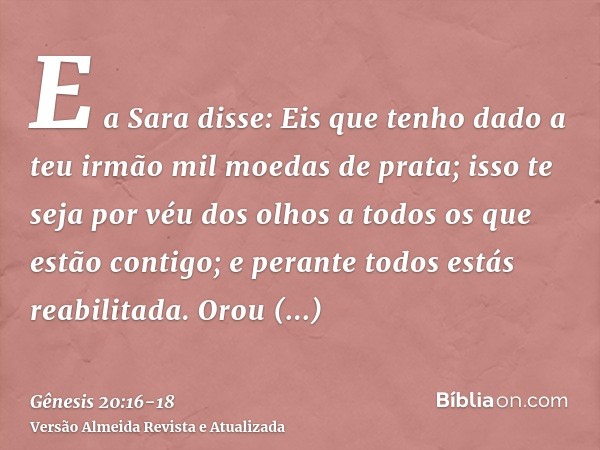 E a Sara disse: Eis que tenho dado a teu irmão mil moedas de prata; isso te seja por véu dos olhos a todos os que estão contigo; e perante todos estás reabilita