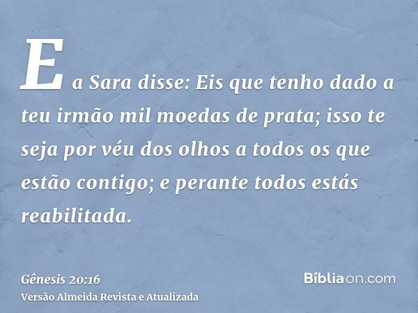 E a Sara disse: Eis que tenho dado a teu irmão mil moedas de prata; isso te seja por véu dos olhos a todos os que estão contigo; e perante todos estás reabilita