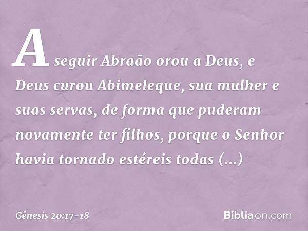 A seguir Abraão orou a Deus, e Deus curou Abimeleque, sua mulher e suas servas, de forma que puderam novamente ter filhos, por­que o Senhor havia tornado estére