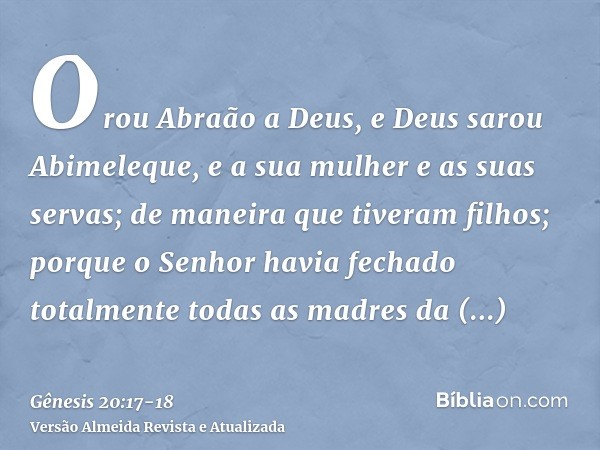 Orou Abraão a Deus, e Deus sarou Abimeleque, e a sua mulher e as suas servas; de maneira que tiveram filhos;porque o Senhor havia fechado totalmente todas as ma