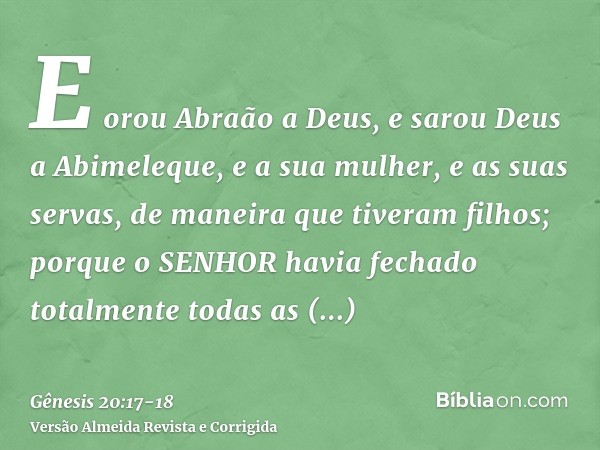 E orou Abraão a Deus, e sarou Deus a Abimeleque, e a sua mulher, e as suas servas, de maneira que tiveram filhos;porque o SENHOR havia fechado totalmente todas 