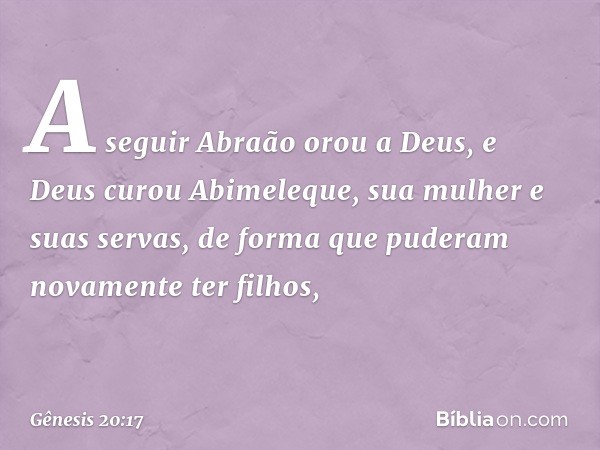 A seguir Abraão orou a Deus, e Deus curou Abimeleque, sua mulher e suas servas, de forma que puderam novamente ter filhos, -- Gênesis 20:17